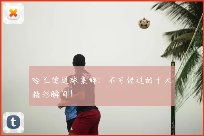 哈兰德进球集锦：不可错过的十大精彩瞬间！