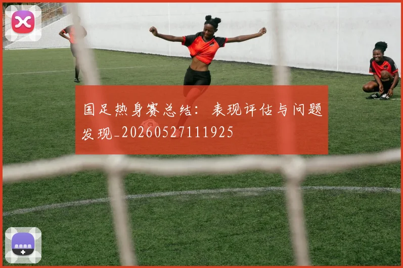国足热身赛总结：表现评估与问题发现_20260527111925