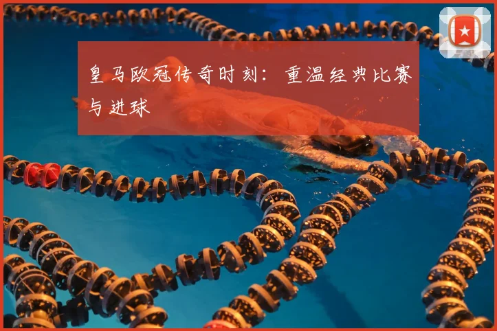 皇马欧冠传奇时刻：重温经典比赛与进球