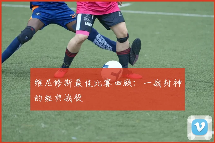 维尼修斯最佳比赛回顾:一战封神的经典战役